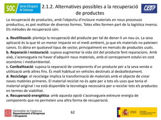 62
2.1.2. Alternatives possibles a la recuperació
de productes
La recuperació de productes, amb l'objectiu d'incloure materials en nous processos
productius, es pot realitzar de diverses formes. Totes elles formen part de la logística inversa.
Els mètodes de recuperació són:
a. Reutilització: planteja la recuperació del producte per tal de donar-li un nou ús. La seva
aplicació és la que té un menor impacte en el medi ambient, ja que els materials no pateixen
canvis. Es dóna en qualsevol tipus de sector, principalment en mercats de productes usats.
b. Reparació i restauració: suposa augmentar la vida útil del producte fent reparacions. Amb
això, s'aconsegueix no haver d'adquirir nous materials, amb el corresponent estalvi en cost
econòmic i mediambiental.
c. Canibalització: suposa la separació de components d'un producte per a la seva venda o
utilització amb altres fins. És molt habitual en vehicles destinats al desballestament.
d. Reciclatge: el reciclatge implica la transformació de materials amb el objecte de crear
noves matèries primeres. El material reciclat no és apte per a tots els usos que tenia el
material original i no està disponible la tecnologia necessària per a reciclar tots els productes
en termes de viabilitat.
e. Recuperació energètica: amb aquesta opció s'aconsegueix extreure energia de
components que no permeten una altra forma de recuperació.
 