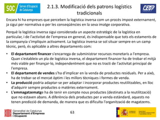 63
2.1.3. Modificació dels patrons logístics
tradicionals
Encara hi ha empreses que perceben la logística inversa com un procés impost externament,
ja sigui per normativa o per les conseqüències en la seva imatge corporativa.
Perquè la logística inversa sigui considerada un aspecte estratègic de la logística en
particular, i de l'activitat de l'empresa en general, és indispensable que tots els estaments de
la companyia s'impliquin activament. La logística inversa se sol situar sempre en un camp
tècnic, però, és aplicable a altres departaments com:
• El departament financer s'encarrega de subministrar recursos monetaris a l'empresa.
Quan s'estableix un pla de logística inversa, el departament financer ha de trobar el mitjà
més viable per finançar-lo, independentment que no es tracti de l'activitat principal de
l'empresa.
• El departament de vendes s'ha d'implicar en la venda de productes residuals. Per a això,
ha de trobar-se el mercat òptim i les millors tècniques i formes de venda.
• La producció podria adaptar-se per adaptar i incorporar productes reutilitzables, en lloc
d'adquirir sempre productes o matèries externament.
• L'emmagatzematge ha de tenir en compte nous productes (destinats a la reutilització)
que no estaven abans. A diferència dels productes per a venda estàndard, aquests no
tenen predicció de demanda, de manera que es dificulta l'organització de magatzems.
 