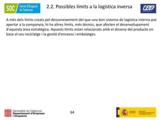 64
2.2. Possibles límits a la logística inversa
A més dels límits creats pel desconeixement del que una bon sistema de logística interna pot
aportar a la companyia, hi ha altres límits, més tècnics, que afecten el desenvolupament
d'aquesta àrea estratègica. Aquests límits estan relacionats amb el disseny del producte en
base al seu reciclatge i la gestió d'envasos i embalatges.
 