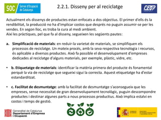 65
2.2.1. Disseny per al reciclatge
Actualment els dissenys de productes estan enfocats a dos objectius. El primer d'ells és la
rendibilitat, la producció no ha d'implicar costos que després no puguin assumir-se per les
vendes. En segon lloc, es troba la cura al medi ambient.
Així les pràctiques, pel que fa al disseny, segueixen les següents pautes:
a. Simplificació de materials: en reduir-la varietat de materials, se simplifiquen els
processos de reciclatge. Un mateix procés, amb la seva respectiva tecnologia i recursos,
és aplicable a diversos productes. Això fa possible el desenvolupament d'empreses
dedicades al reciclatge d'alguns materials, per exemple, plàstic, vidre, etc.
• b. Etiquetatge de materials: identificar la matèria primera del producte és fonamental
perquè la via de reciclatge que segueixi sigui la correcta. Aquest etiquetatge ha d'estar
estandarditzat.
• c. Facilitat de desmuntatge: amb la facilitat de desmuntatge s'aconsegueix que les
empreses, sense necessitat de gran desenvolupament tecnològic, puguin descompondre
productes i destinar algunes parts a nous processos productius. Això implica estalvi en
costos i temps de gestió.
 