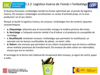 66
2.2.2. Logística inversa de l'envàs i l'embalatge
El disseny d'envasos i embalatges també ha d'estar optimitzat per al procés de logística
inversa. Els envasos i embalatges constitueixen un sector d'activitat propi, en la seva
producció i en el seu retorn.
Perquè es faciliti la logística inversa, els envasos i embalatges han de contenir aquestes
característiques:
• a. Etiquetatge: afavoreix que el consumidor conegui la matèria primera del envàs.
• b. Reciclatge: a l'etiqueta anterior també s'ha d'indicar si el producte és susceptible de
reciclatge.
• c. Reutilització: existeixen envasos i embalatges que permeten la reutilització; un
exemple són les bosses reutilitzables de plàstic, no teixit i ràfia.
• d. Retorn: són envasos que permeten el seu retorn al productor que els torna a utilitzar,
sense realitzar processos de transformació. Els envasos de vidre solien ser retornables,
encara que ara es reciclen.
El reciclatge és la forma més habitual de recuperació dels envasos, ja siguin de cartró, paper
o vidre.
 