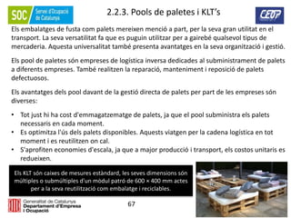 67
2.2.3. Pools de paletes i KLT’s
Els embalatges de fusta com palets mereixen menció a part, per la seva gran utilitat en el
transport. La seva versatilitat fa que es puguin utilitzar per a gairebé qualsevol tipus de
mercaderia. Aquesta universalitat també presenta avantatges en la seva organització i gestió.
Els pool de paletes són empreses de logística inversa dedicades al subministrament de palets
a diferents empreses. També realitzen la reparació, manteniment i reposició de palets
defectuosos.
Els avantatges dels pool davant de la gestió directa de palets per part de les empreses són
diverses:
• Tot just hi ha cost d'emmagatzematge de palets, ja que el pool subministra els palets
necessaris en cada moment.
• Es optimitza l'ús dels palets disponibles. Aquests viatgen per la cadena logística en tot
moment i es reutilitzen on cal.
• S'aprofiten economies d'escala, ja que a major producció i transport, els costos unitaris es
redueixen.
Els KLT són caixes de mesures estàndard, les seves dimensions són
múltiples o submúltiples d'un mòdul patró de 600 × 400 mm actes
per a la seva reutilització com embalatge i reciclables.
 