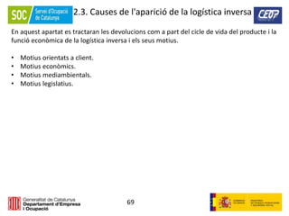 69
2.3. Causes de l'aparició de la logística inversa
En aquest apartat es tractaran les devolucions com a part del cicle de vida del producte i la
funció econòmica de la logística inversa i els seus motius.
• Motius orientats a client.
• Motius econòmics.
• Motius mediambientals.
• Motius legislatius.
 