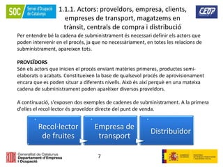 7
1.1.1. Actors: proveïdors, empresa, clients,
empreses de transport, magatzems en
trànsit, centrals de compra i distribució
Per entendre bé la cadena de subministrament és necessari definir els actors que
poden intervenir en el procés, ja que no necessàriament, en totes les relacions de
subministrament, apareixen tots.
PROVEÏDORS
Són els actors que inicien el procés enviant matèries primeres, productes semi-
elaborats o acabats. Constitueixen la base de qualsevol procés de aprovisionament
encara que es poden situar a diferents nivells. Això és així perquè en una mateixa
cadena de subministrament poden aparèixer diversos proveïdors.
A continuació, s'exposen dos exemples de cadenes de subministrament. A la primera
d'elles el recol·lector és proveïdor directe del punt de venda.
.
Recol·lector
de fruites
.
Empresa de
transport
.
Distribuïdor
 