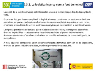 72
2.3.2. La logística inversa com a font de negoci
La gestió de la logística inversa pot interpretar-se com a font denegoci des de dos punts de
vista.
En primer lloc, per la seva amplitud, la logística inversa constitueix un sector econòmic on
participen empreses dedicades exclusivament a aquesta activitat. Aquestes actuen com a
empreses prestadores de serveis a altres companyies que externalitzen la logística inversa.
L'empresa prestadora de serveis, que s'especialitza en el sector, aconsegueix economies
d'escala impossibles si cadascun dels seus clients realitzés el procés individualment.
Aquestes economies d'escala es tradueixen en la millora de costos de transport i gestió de
mercaderies.
A més, aquestes companyies solen actuar en mercats alternatius, com són els de segona mà,
mercats de peces industrials usades, matèries primeres reciclades, etc.
 