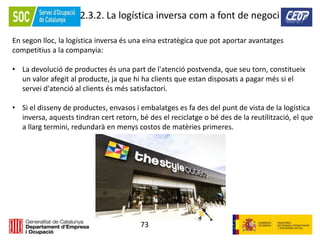 73
2.3.2. La logística inversa com a font de negoci
En segon lloc, la logística inversa és una eina estratègica que pot aportar avantatges
competitius a la companyia:
• La devolució de productes és una part de l'atenció postvenda, que seu torn, constitueix
un valor afegit al producte, ja que hi ha clients que estan disposats a pagar més si el
servei d'atenció al clients és més satisfactori.
• Si el disseny de productes, envasos i embalatges es fa des del punt de vista de la logística
inversa, aquests tindran cert retorn, bé des el reciclatge o bé des de la reutilització, el que
a llarg termini, redundarà en menys costos de matèries primeres.
 