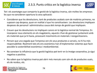 74
2.3.3. Punts crítics en la logística inversa
Tot i els avantatges que comporta la gestió de la logística inversa, són moltes les empreses
les que no consideren oportuna la seva aplicació:
• Consideren que les devolucions, tant de productes acabats com de matèries primeres, no
suposen cap despesa, quan en realitat sí que ho constitueixen. Les devolucions impliquen
despeses de personal i administratius causa dels temps de gestió que impliquen.
• Creuen que les devolucions no impliquen canvis en la logística normal de l'empresa. En
incorporar nous elements en els magatzems, aquests s'han de gestionar juntament amb
els materials que ja hi havia, provocant moviments en materials i reorganitzacions.
• Pensen que una vegada que l'empresa ven els seus productes o serveis, no hi ha més
responsabilitat. Realment tots els ens econòmics han d'implementar sistemes que facin
possible la sostenibilitat econòmica i mediambiental.
• No coneixen la influència que la gestió logística pot tenir en la imatge corporativa, ja sigui
negativa o positiva.
• No saben que la logística inversa pot obrir més mercats com són els de productes usats,
els de residus, etc.
 