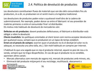 76
2.4. Política de devolució de productes
Les devolucions constitueixen fluxos de materials que van des dels consumidors fins als
productors, és a dir, es produeixen en el sentit invers a la logística tradicional.
Les devolucions de productes poden estar a qualsevol nivell dins de la cadena de
subministrament. Per exemple, poden donar-se entre el fabricant i el seu proveïdor de
matèries primeres o entre el consumidor final i el distribuïdor.
Els motius més habituals de devolució de mercaderies són:
Defectes en els productes: davant productes defectuosos, el fabricant o distribuïdor està
obligat a rebre la devolució.
Clients insatisfets: les polítiques orientades al client tenen com norma acceptar devolucions
per qualsevol causa, sempre que es produeixin en un lapse de temps establert.
Errors en el procés de compra: ocorren quan el producte no és el desitjat (el color no és
adequat, es necessita una altra talla, etc.). Són molt habituals en compres per internet.
L'habitual és que una vegada que es rep el producte retornat, aquest es posi de nou a la
venda, sempre que no tingui desperfectes. En cas de que el producte no es vendible,
apareixen altres canals:
• Mercats alternatius com mercats de segona mà, mercats de productes amb minves, etc.
• Eliminació del producte mitjançant el seu reciclatge, reutilització, abocament o
incineració.
 