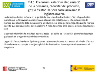 78
2.4.1. El consum: estacionalitat, variació
de la demanda, caducitat del producte,
gestió d'estoc i la seva correlació amb la
logística inversa
La data de caducitat influeix en la gestió d'estocs i en les devolucions. Tots els productes,
tant els que ja hi havia al magatzem com els que han estat tornats, s'han d'ordenar de
manera que els de la data més pròxima se situïn més a prop de la sortida. D'aquesta manera
es evita que caduquen dins del magatzem. A més, la sortida amb aquest sistema resulta més
fàcil.
El control informàtic fa més fàcil aquesta tasca i els codis de traçabilitat permeten localitzar
qualsevol lot o ingredient amb les seves dates.
La gestió d'estoc ha de ser òptima quan es reben devolucions. Al calcular els nivells d'estocs
s'han de tenir en compte la mitjana global de devolucions i quant poden incrementar el
magatzem.
 