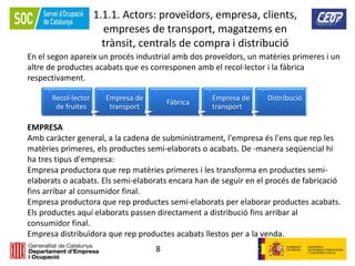 8
1.1.1. Actors: proveïdors, empresa, clients,
empreses de transport, magatzems en
trànsit, centrals de compra i distribució
En el segon apareix un procés industrial amb dos proveïdors, un matèries primeres i un
altre de productes acabats que es corresponen amb el recol·lector i la fàbrica
respectivament.
.
Recol·lector
de fruites
.Empresa de
transport
.
Fàbrica
.
Empresa de
transport
.
Distribució
EMPRESA
Amb caràcter general, a la cadena de subministrament, l'empresa és l'ens que rep les
matèries primeres, els productes semi-elaborats o acabats. De -manera seqüencial hi
ha tres tipus d'empresa:
Empresa productora que rep matèries primeres i les transforma en productes semi-
elaborats o acabats. Els semi-elaborats encara han de seguir en el procés de fabricació
fins arribar al consumidor final.
Empresa productora que rep productes semi-elaborats per elaborar productes acabats.
Els productes aquí elaborats passen directament a distribució fins arribar al
consumidor final.
Empresa distribuïdora que rep productes acabats llestos per a la venda.
 