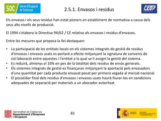 81
2.5.1. Envasos i residus
Els envasos i els seus residus han estat pioners en establiment de normativa a causa dels
seus alts nivells de producció.
El 1994 s'elabora la Directiva 94/62 / CE relativa als envasos i residus d'envasos.
Entre les mesures que proposa la llei destaquen:
• La participació de les entitats locals en els sistemes integrats de gestió de residus
d'envasos i envasos usats es portarà a efecte mitjançant la signatura de convenis de
col·laboració entre aquestes i l'entitat a la qual se li assigni la gestió del sistema.
• Es reduirà, almenys el 10% en pes de la totalitat dels residus de envàs generats.
• Els sistemes integrats de gestió es finançaran mitjançant la aportació pels envasadors
d'una quantitat per cada producte envasat posat per primera vegada al mercat nacional.
• El posseïdor final dels residus d'envasos i envasos usats haurà lliurar-los en condicions
adequades de separació per materials a un abocador autoritzat.
 