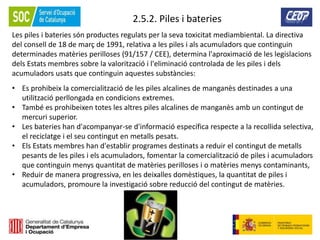 82
2.5.2. Piles i bateries
Les piles i bateries són productes regulats per la seva toxicitat mediambiental. La directiva
del consell de 18 de març de 1991, relativa a les piles i als acumuladors que continguin
determinades matèries perilloses (91/157 / CEE), determina l'aproximació de les legislacions
dels Estats membres sobre la valorització i l'eliminació controlada de les piles i dels
acumuladors usats que continguin aquestes substàncies:
• Es prohibeix la comercialització de les piles alcalines de manganès destinades a una
utilització perllongada en condicions extremes.
• També es prohibeixen totes les altres piles alcalines de manganès amb un contingut de
mercuri superior.
• Les bateries han d'acompanyar-se d'informació específica respecte a la recollida selectiva,
el reciclatge i el seu contingut en metalls pesats.
• Els Estats membres han d'establir programes destinats a reduir el contingut de metalls
pesants de les piles i els acumuladors, fomentar la comercialització de piles i acumuladors
que continguin menys quantitat de matèries perilloses i o matèries menys contaminants,
• Reduir de manera progressiva, en les deixalles domèstiques, la quantitat de piles i
acumuladors, promoure la investigació sobre reducció del contingut de matèries.
 