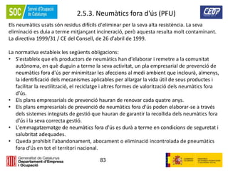 83
2.5.3. Neumàtics fora d'ús (PFU)
Els neumàtics usats són residus difícils d'eliminar per la seva alta resistència. La seva
eliminació es duia a terme mitjançant incineració, però aquesta resulta molt contaminant.
La directiva 1999/31 / CE del Consell, de 26 d'abril de 1999.
La normativa estableix les següents obligacions:
• S'estableix que els productors de neumàtics han d'elaborar i remetre a la comunitat
autònoma, en què duguin a terme la seva activitat, un pla empresarial de prevenció de
neumàtics fora d'ús per minimitzar les afeccions al medi ambient que inclourà, almenys,
la identificació dels mecanismes aplicables per allargar la vida útil de seus productes i
facilitar la reutilització, el reciclatge i altres formes de valorització dels neumàtics fora
d'ús.
• Els plans empresarials de prevenció hauran de renovar cada quatre anys.
• Els plans empresarials de prevenció de neumàtics fora d'ús poden elaborar-se a través
dels sistemes integrats de gestió que hauran de garantir la recollida dels neumàtics fora
d'ús i la seva correcta gestió.
• L'emmagatzematge de neumàtics fora d'ús es durà a terme en condicions de seguretat i
salubritat adequades.
• Queda prohibit l'abandonament, abocament o eliminació incontrolada de pneumàtics
fora d'ús en tot el territori nacional.
 