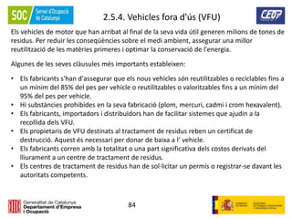 84
2.5.4. Vehicles fora d'ús (VFU)
Els vehicles de motor que han arribat al final de la seva vida útil generen milions de tones de
residus. Per reduir les conseqüències sobre el medi ambient, assegurar una millor
reutilització de les matèries primeres i optimar la conservació de l'energia.
Algunes de les seves clàusules més importants estableixen:
• Els fabricants s'han d'assegurar que els nous vehicles són reutilitzables o reciclables fins a
un mínim del 85% del pes per vehicle o reutilitzables o valoritzables fins a un mínim del
95% del pes per vehicle.
• Hi substàncies prohibides en la seva fabricació (plom, mercuri, cadmi i crom hexavalent).
• Els fabricants, importadors i distribuïdors han de facilitar sistemes que ajudin a la
recollida dels VFU.
• Els propietaris de VFU destinats al tractament de residus reben un certificat de
destrucció. Aquest és necessari per donar de baixa a l‘ vehicle.
• Els fabricants corren amb la totalitat o una part significativa dels costos derivats del
lliurament a un centre de tractament de residus.
• Els centres de tractament de residus han de sol·licitar un permís o registrar-se davant les
autoritats competents.
 