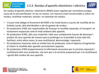 85
2.5.5. Residus d'aparells electrònics i elèctrics
Els residus d'aparells elèctrics i electrònics (RAEE) estan regulats per normativa europea
causa de la seva perillositat i el seu ús massiu. Les mesures estan encaminades a reduir els
residus, reutilitzar materials, reciclar i re valoritzar els residus.
• L'usuari està obligat al lliurament del RAEE a les instal·lacions o punts de recollida de les
Entitats Locals, dels distribuïdors o de els gestors de residus.
• Els productors d'AEE són responsables de finançar la recollida separada, el transport i el
tractament respectuós amb el medi ambient dels aparells.
• Els productors d'AEE, dels seus materials i dels seus components hauran de dissenyar i
produir els seus aparells de manera que es prolongui en el possible la seva vida útil,
facilitant, entre altres coses, la seva reutilització, desmuntatge i reparació.
• Els productors marcaran amb un símbol tots els productes, amb el objectiu d'augmentar
al màxim la recollida dels aparells correctament separats.
• Els productors d'AEE proporcionaran la informació necessària per la correcta reparació i
reutilització dels seus productes, així com per a la correcta preparació per a la reutilització
i gestió dels residus de seus aparells.
 