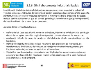 86
2.5.6. Olis i abocaments industrials líquids
La utilització d'olis industrials o lubricants en equipaments com maquinària industrial,
vehicles o sistemes hidràulics de transmissió porten aparellada la generació d'olis usats i fa,
per tant, necessari establir mesures per reduir al mínim possible la producció d'aquests
residus perillosos i fomentar que els que es generin garanteixin un major grau de protecció
del medi ambient i de la salut de les persones.
Algunes de les seves clàusules son:
• Definició d'oli usat: tots els olis minerals o sintètics, industrials o de lubricació que hagin
deixat de ser aptes per a l'ús originalment previst, com els olis usats de motors de
• combustió i els olis de caixes de canvis, els olis lubricants, els olis per a turbines i els olis
hidràulics.
• Definició de residu industrial: residus resultants dels processos de fabricació, de
transformació, d'utilització, de consum, de neteja o de manteniment generats per
l'activitat industrial, excloses les emissions a l'atmosfera.
• S'estableix que les autoritats competents han d'adoptar les mesures necessàries per
assegurar que la gestió dels residus es realitzi sense posar en perill la salut humana i
sense fer mal al medi ambient.
 