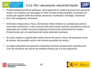 87
2.5.6. Olis i abocaments industrials líquids
• El desenvolupament de les polítiques i de la legislació en matèria de prevenció i gestió de
residus, han d'aplicar per aconseguir el millor resultat ambiental global, la jerarquia de
residus pel següent ordre de prioritat: prevenció, reutilització, reciclatge, revaloració
• (Fins i tot energètica) i eliminació.
• El Ministeri d'Agricultura i Pesca, Alimentació i Medi Ambient en col·laboració amb les
comunitats autònomes, i si fos necessari amb altres estats membres, prendrà les mesures
adequades per establir una xarxa integrada d'instal·lacions d'eliminació de residus i
d'instal·lacions per a la valorització de residus domèstics barrejats.
• Els costos relatius a la gestió dels residus hauran de córrer a càrrec del productor inicial
de residus, del posseïdor actual o del anterior posseïdor de residus.
• Les aigües procedents de processos industrials contenen contaminants específics que
s'han de considerar per aplicar els mètodes eficaços per a la seva depuració.
 
