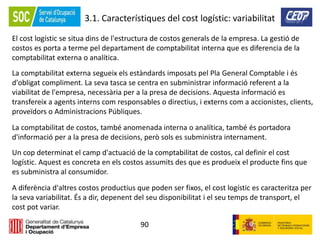 90
3.1. Característiques del cost logístic: variabilitat
El cost logístic se situa dins de l'estructura de costos generals de la empresa. La gestió de
costos es porta a terme pel departament de comptabilitat interna que es diferencia de la
comptabilitat externa o analítica.
La comptabilitat externa segueix els estàndards imposats pel Pla General Comptable i és
d'obligat compliment. La seva tasca se centra en subministrar informació referent a la
viabilitat de l'empresa, necessària per a la presa de decisions. Aquesta informació es
transfereix a agents interns com responsables o directius, i externs com a accionistes, clients,
proveïdors o Administracions Públiques.
La comptabilitat de costos, també anomenada interna o analítica, també és portadora
d'informació per a la presa de decisions, però sols es subministra internament.
Un cop determinat el camp d'actuació de la comptabilitat de costos, cal definir el cost
logístic. Aquest es concreta en els costos assumits des que es produeix el producte fins que
es subministra al consumidor.
A diferència d'altres costos productius que poden ser fixos, el cost logístic es caracteritza per
la seva variabilitat. És a dir, depenent del seu disponibilitat i el seu temps de transport, el
cost pot variar.
 
