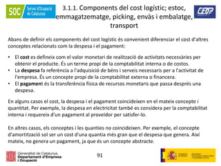 91
3.1.1. Components del cost logístic; estoc,
emmagatzematge, picking, envàs i embalatge,
transport
Abans de definir els components del cost logístic és convenient diferenciar el cost d'altres
conceptes relacionats com la despesa i el pagament:
• El cost es defineix com el valor monetari de realització de activitats necessàries per
obtenir el producte. És un terme propi de la comptabilitat interna o de costos.
• La despesa fa referència a l'adquisició de béns i serveis necessaris per a l'activitat de
l'empresa. És un concepte propi de la comptabilitat externa o financera.
• El pagament és la transferència física de recursos monetaris que passa després una
despesa.
En alguns casos el cost, la despesa i el pagament coincideixen en el mateix concepte i
quantitat. Per exemple, la despesa en electricitat també es considera per la comptabilitat
interna i requereix d'un pagament al proveïdor per satisfer-lo.
En altres casos, els conceptes i les quanties no coincideixen. Per exemple, el concepte
d'amortització sol ser un cost d'una quantia més gran que el despesa que genera. Així
mateix, no genera un pagament, ja que és un concepte abstracte.
 