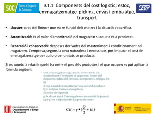 93
3.1.1. Components del cost logístic; estoc,
emmagatzematge, picking, envàs i embalatge,
transport
• Lloguer: preu del lloguer que va en funció dels metres i la situació geogràfica.
• Amortització: és el valor d'amortització del magatzem si aquest és a propietat.
• Reparació i conservació: despeses derivades del manteniment i condicionament del
magatzem. L'empresa, segons la seva naturalesa i necessitats, pot imputar el cost de
emmagatzematge per quilo o per unitats de producte.
Si es coneix la relació que hi ha entre el pes dels productes i el que ocupen es pot aplicar la
fórmula següent:
 