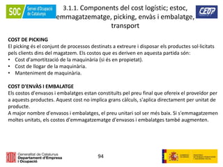 94
3.1.1. Components del cost logístic; estoc,
emmagatzematge, picking, envàs i embalatge,
transport
COST DE PICKING
El picking és el conjunt de processos destinats a extreure i disposar els productes sol·licitats
pels clients dins del magatzem. Els costos que es deriven en aquesta partida són:
• Cost d'amortització de la maquinària (si és en propietat).
• Cost de llogar de la maquinària.
• Manteniment de maquinària.
COST D'ENVÀS I EMBALATGE
Els costos d'envasos i embalatges estan constituïts pel preu final que ofereix el proveïdor per
a aquests productes. Aquest cost no implica grans càlculs, s'aplica directament per unitat de
producte.
A major nombre d'envasos i embalatges, el preu unitari sol ser més baix. Si s'emmagatzemen
moltes unitats, els costos d'emmagatzematge d'envasos i embalatges també augmenten.
 