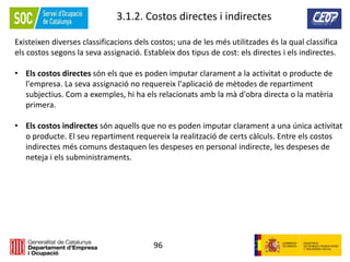 96
3.1.2. Costos directes i indirectes
Existeixen diverses classificacions dels costos; una de les més utilitzades és la qual classifica
els costos segons la seva assignació. Estableix dos tipus de cost: els directes i els indirectes.
• Els costos directes són els que es poden imputar clarament a la activitat o producte de
l'empresa. La seva assignació no requereix l'aplicació de mètodes de repartiment
subjectius. Com a exemples, hi ha els relacionats amb la mà d'obra directa o la matèria
primera.
• Els costos indirectes són aquells que no es poden imputar clarament a una única activitat
o producte. El seu repartiment requereix la realització de certs càlculs. Entre els costos
indirectes més comuns destaquen les despeses en personal indirecte, les despeses de
neteja i els subministraments.
 