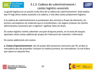 97
3.1.3. Cadena de subministrament i
costos logístics associats
La gestió logística és un procés inclòs dins de la cadena de subministrament. Això implica
que hi hagi altres costos associats a la cadena, a més dels costos pròpiament logístics.
A la cadena de subministrament es produeixen dos corrents o fluxos de elements; els
primers corresponen als materials que es transfereixen i els segons inclouen els tràmits
administratius necessaris per a registrar i agilitzar totes les fases.
Els costos logístics només cobreixen una part d'aquest procés, en la resta de tasques
apareixen altres costos addicionals propis de l'intercanvi de materials i informació.
Els costos addicionals són costos:
a. Costos d'aprovisionament: són els propis dels processos necessaris per fer arribar la
mercaderia des del proveïdor. Inclouen la matèria primera, les mercaderies i la mà d'obra
que opera en aquesta fase.
 