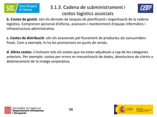 98
3.1.3. Cadena de subministrament i
costos logístics associats
b. Costos de gestió: són els derivats de tasques de planificació i organització de la cadena
logística. Comprenen personal d'oficina, assessors i manteniment d'equips informàtics i
infraestructura administrativa.
c. Costos de distribució: són els ocasionats pel lliurament de productes als consumidors
finals. Com a exemple, hi ha les promocions en punts de venda.
d. Altres costos: s'inclouen tots els costos que no estan adjudicats a cap de les categories
anteriors. Per exemple, costos per errors en mecanització de dades, devolucions de clients o
deteriorament de la imatge corporativa.
 
