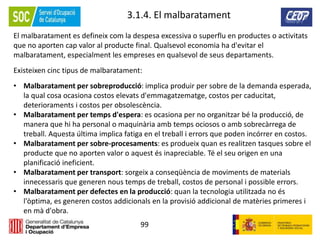 99
3.1.4. El malbaratament
El malbaratament es defineix com la despesa excessiva o superflu en productes o activitats
que no aporten cap valor al producte final. Qualsevol economia ha d'evitar el
malbaratament, especialment les empreses en qualsevol de seus departaments.
Existeixen cinc tipus de malbaratament:
• Malbaratament per sobreproducció: implica produir per sobre de la demanda esperada,
la qual cosa ocasiona costos elevats d'emmagatzematge, costos per caducitat,
deterioraments i costos per obsolescència.
• Malbaratament per temps d'espera: es ocasiona per no organitzar bé la producció, de
manera que hi ha personal o maquinària amb temps ociosos o amb sobrecàrrega de
treball. Aquesta última implica fatiga en el treball i errors que poden incórrer en costos.
• Malbaratament per sobre-procesaments: es produeix quan es realitzen tasques sobre el
producte que no aporten valor o aquest és inapreciable. Té el seu origen en una
planificació ineficient.
• Malbaratament per transport: sorgeix a conseqüència de moviments de materials
innecessaris que generen nous temps de treball, costos de personal i possible errors.
• Malbaratament per defectes en la producció: quan la tecnologia utilitzada no és
l'òptima, es generen costos addicionals en la provisió addicional de matèries primeres i
en mà d'obra.
 