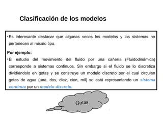 Clasificación de los modelos
•Es interesante destacar que algunas veces los modelos y los sistemas no
pertenecen al mismo tipo.
Por ejemplo:
•El estudio del movimiento del fluido por una cañería (Fluidodinámica)
corresponde a sistemas continuos. Sin embargo si el fluido se lo discretiza
dividiéndolo en gotas y se construye un modelo discreto por el cual circulan
gotas de agua (una, dos, diez, cien, mil) se está representando un sistema
continuo por un modelo discreto.
Gotas
 