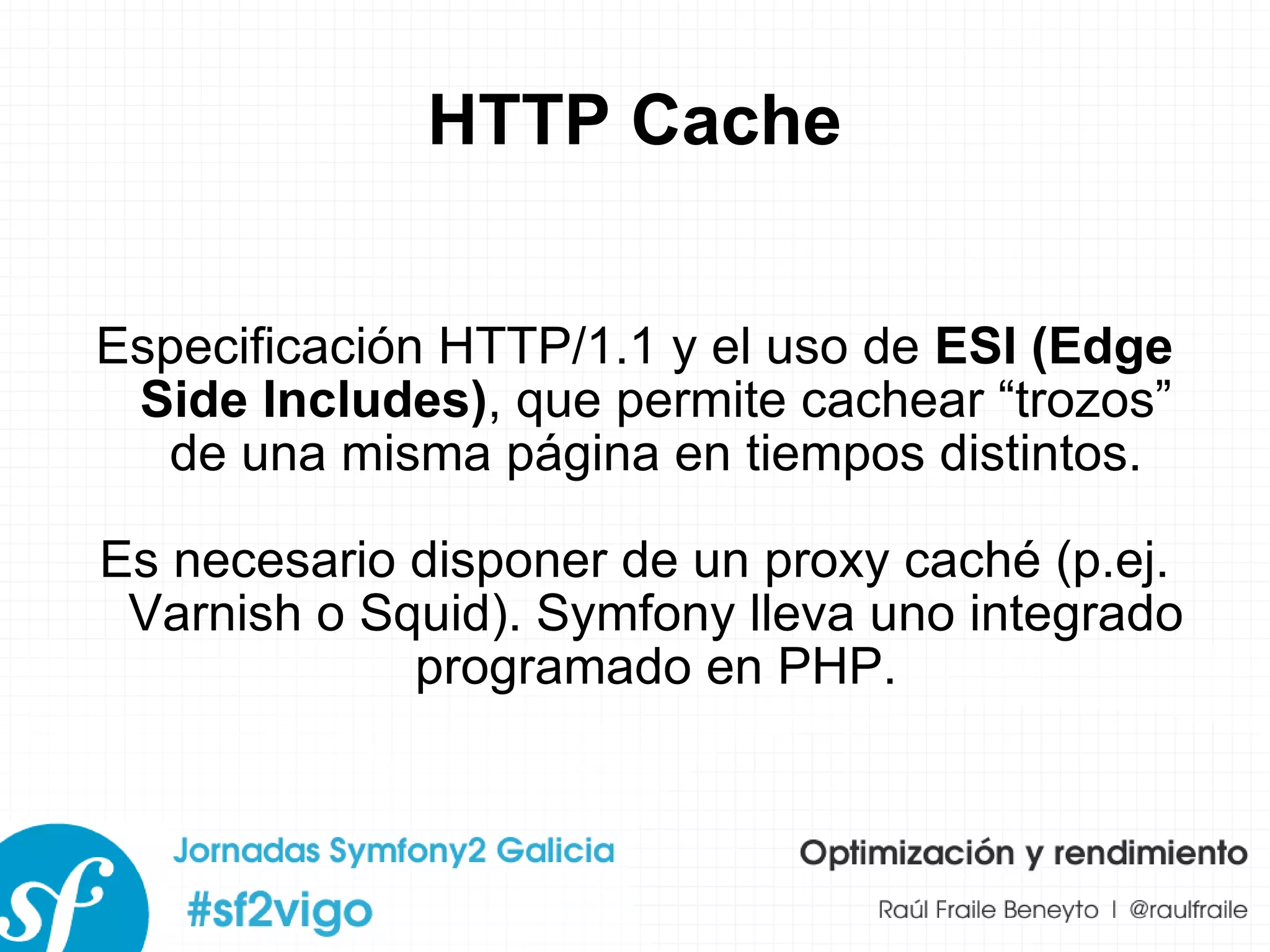 HTTP Cache Especificación HTTP/1.1 y el uso de  ESI (Edge Side Includes) , que permite cachear “trozos” de una misma página en tiempos distintos. Es necesario disponer de un proxy caché (p.ej. Varnish o Squid). Symfony lleva uno integrado programado en PHP. 