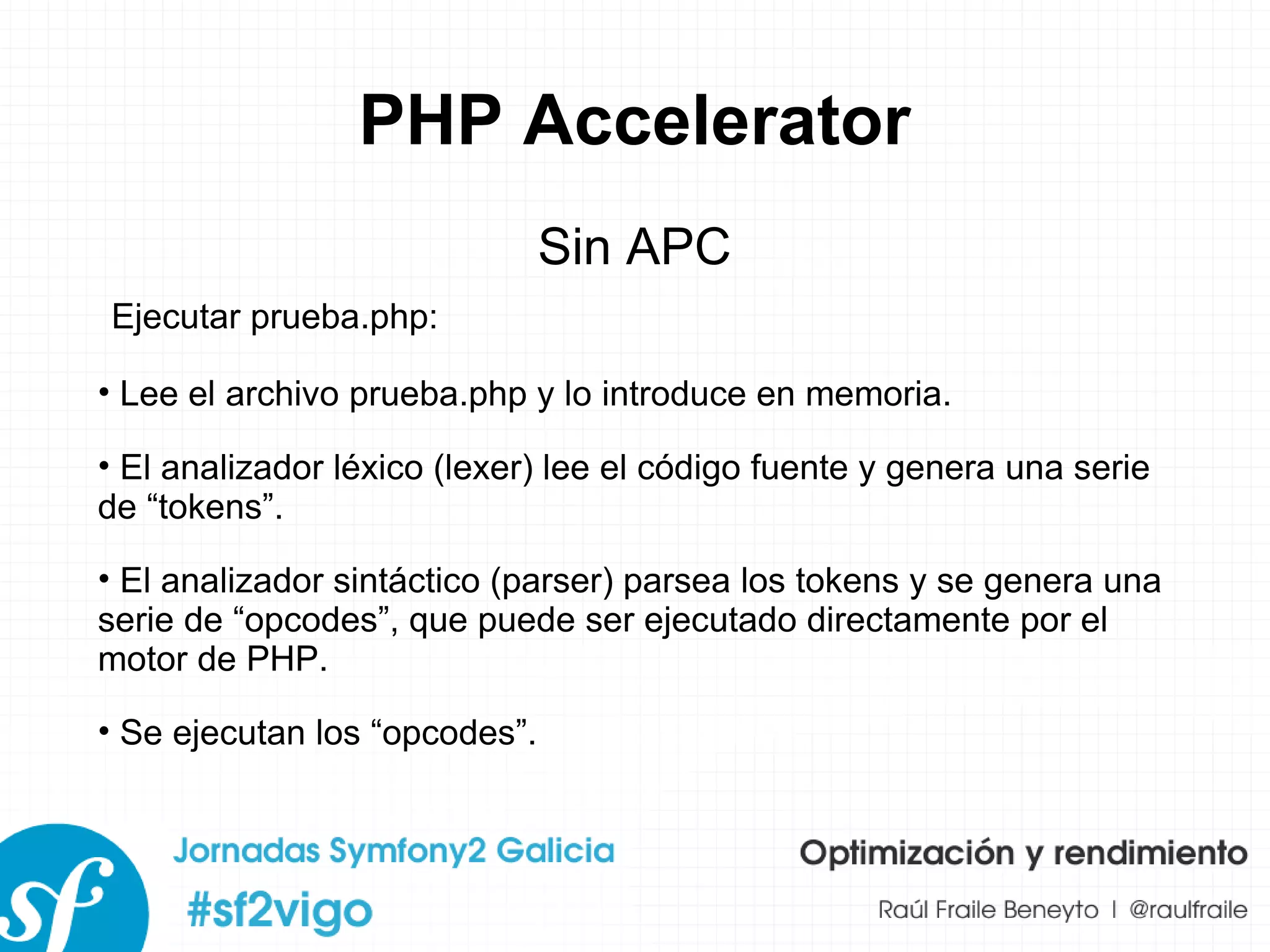 PHP Accelerator Sin APC Lee el archivo prueba.php y lo introduce en memoria. El analizador léxico (lexer) lee el código fuente y genera una serie de “tokens”. El analizador sintáctico (parser) parsea los tokens y se genera una serie de “opcodes”, que puede ser ejecutado directamente por el motor de PHP. Se ejecutan los “opcodes”. Ejecutar prueba.php: 