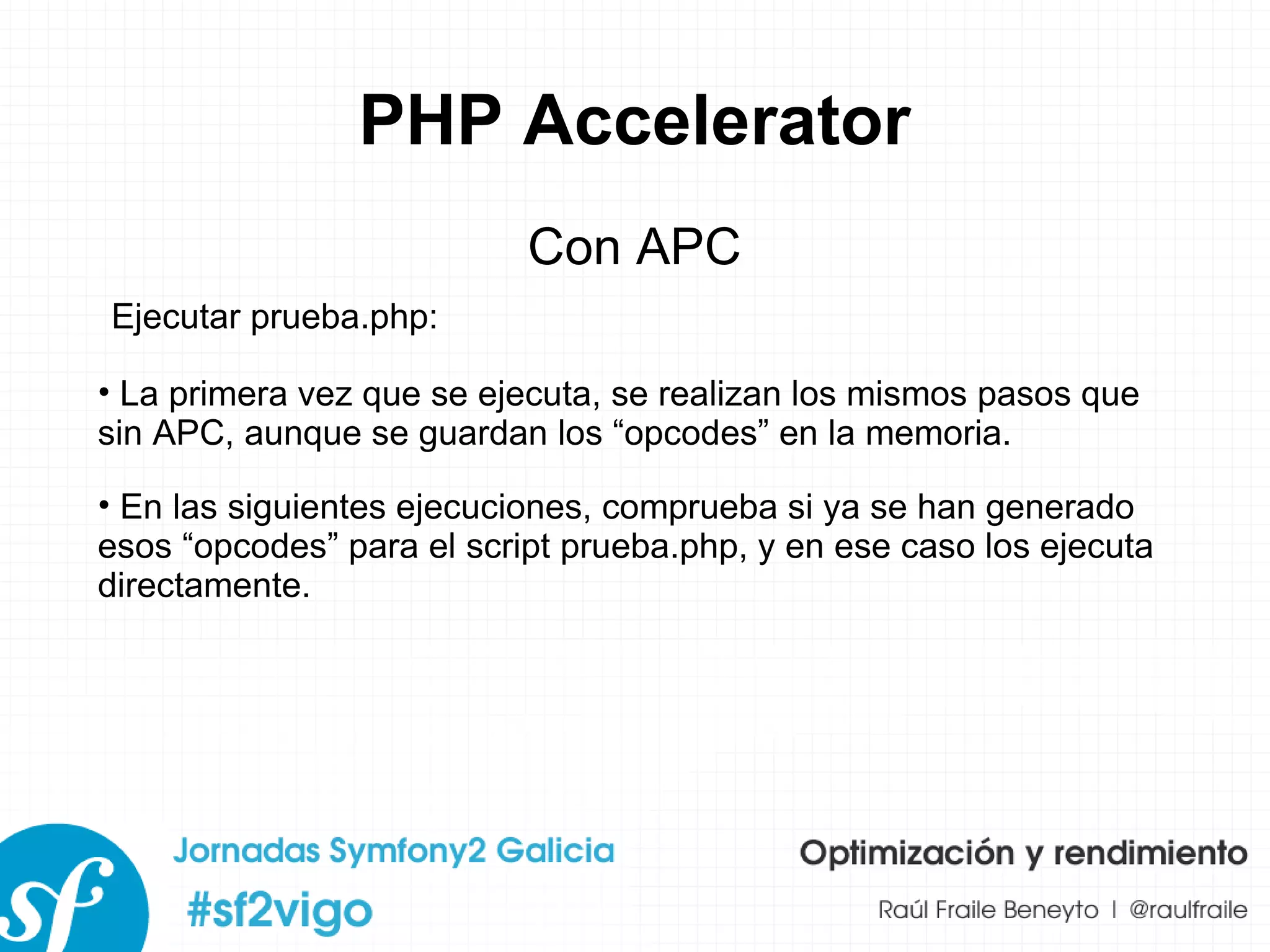 PHP Accelerator Con APC La primera vez que se ejecuta, se realizan los mismos pasos que sin APC, aunque se guardan los “opcodes” en la memoria. En las siguientes ejecuciones, comprueba si ya se han generado esos “opcodes” para el script prueba.php, y en ese caso los ejecuta directamente. Ejecutar prueba.php: 
