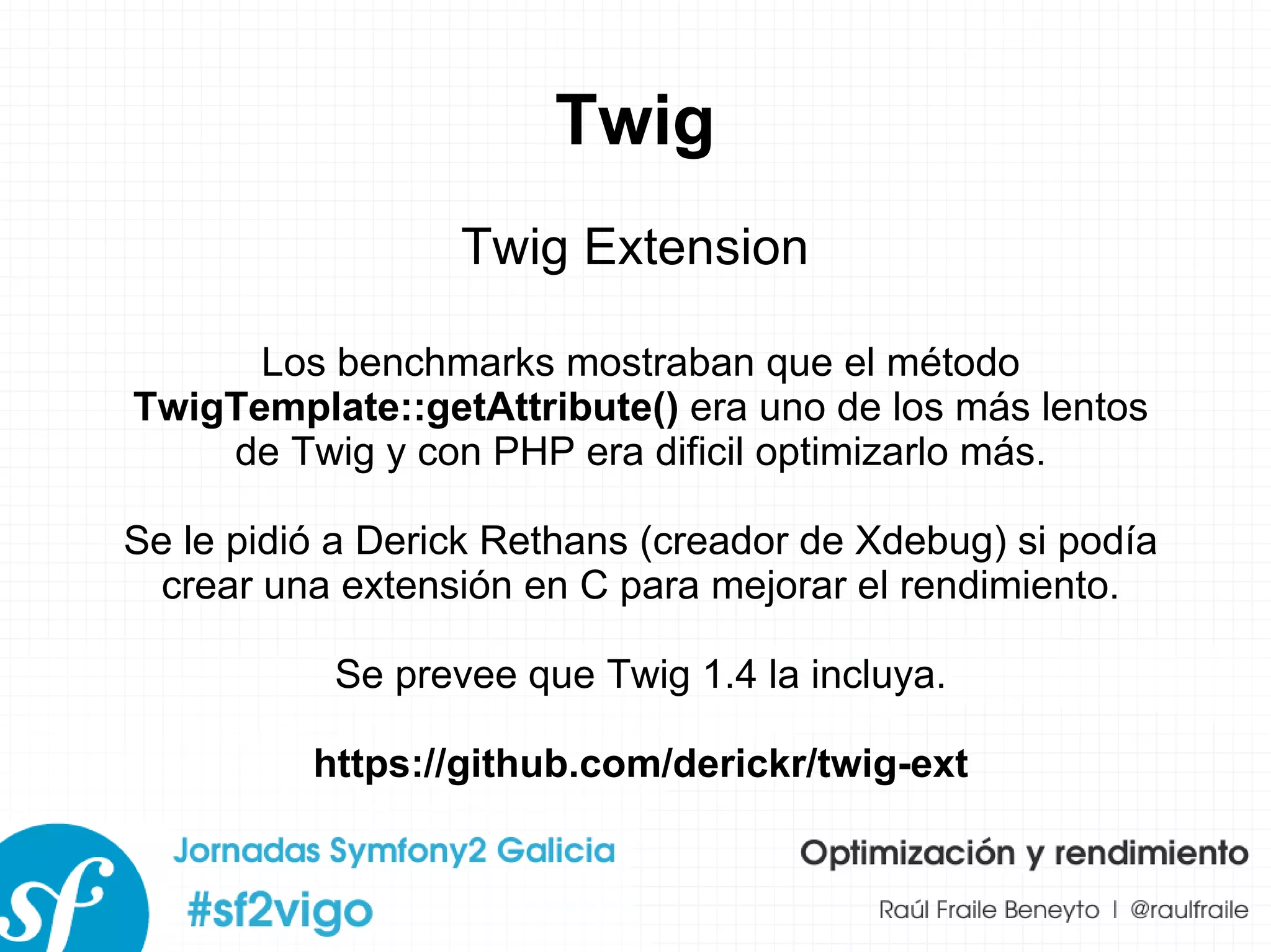 Twig Twig Extension Los benchmarks mostraban que el método  TwigTemplate::getAttribute()  era uno de los más lentos de Twig y con PHP era dificil optimizarlo más. Se le pidió a Derick Rethans (creador de Xdebug) si podía crear una extensión en C para mejorar el rendimiento. Se prevee que Twig 1.4 la incluya. https://github.com/derickr/twig-ext 