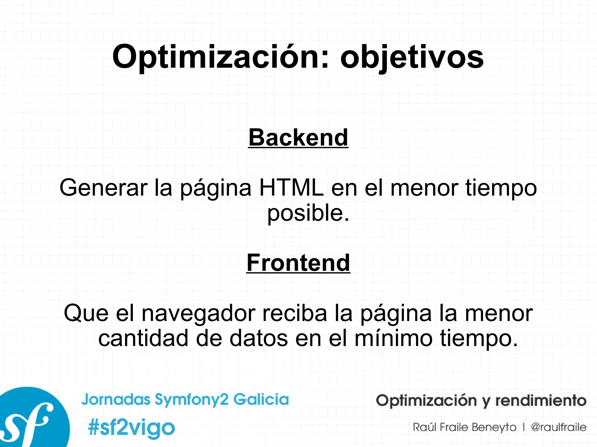 Optimización: objetivos Backend Generar la página HTML en el menor tiempo posible. Frontend Que el navegador reciba la página la menor cantidad de datos en el mínimo tiempo. 