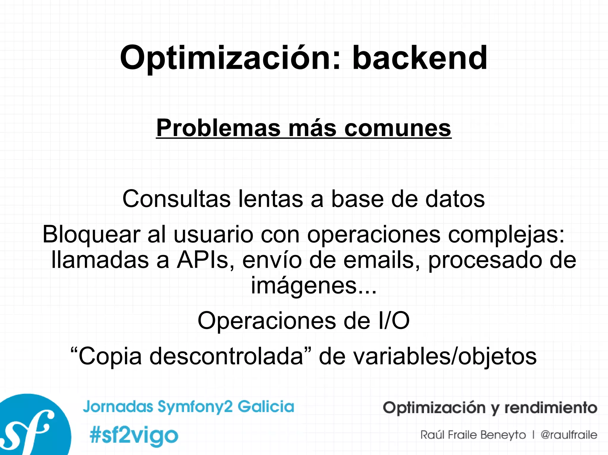 Optimización: backend Problemas más comunes Consultas lentas a base de datos Bloquear al usuario con operaciones complejas: llamadas a APIs, envío de emails, procesado de imágenes... Operaciones de I/O “ Copia descontrolada” de variables/objetos 
