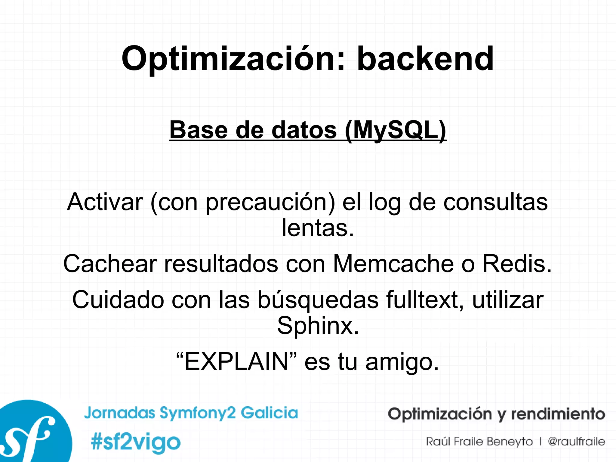 Optimización: backend Base de datos (MySQL) Activar (con precaución) el log de consultas lentas. Cachear resultados con Memcache o Redis. Cuidado con las búsquedas fulltext, utilizar Sphinx. “ EXPLAIN” es tu amigo. 