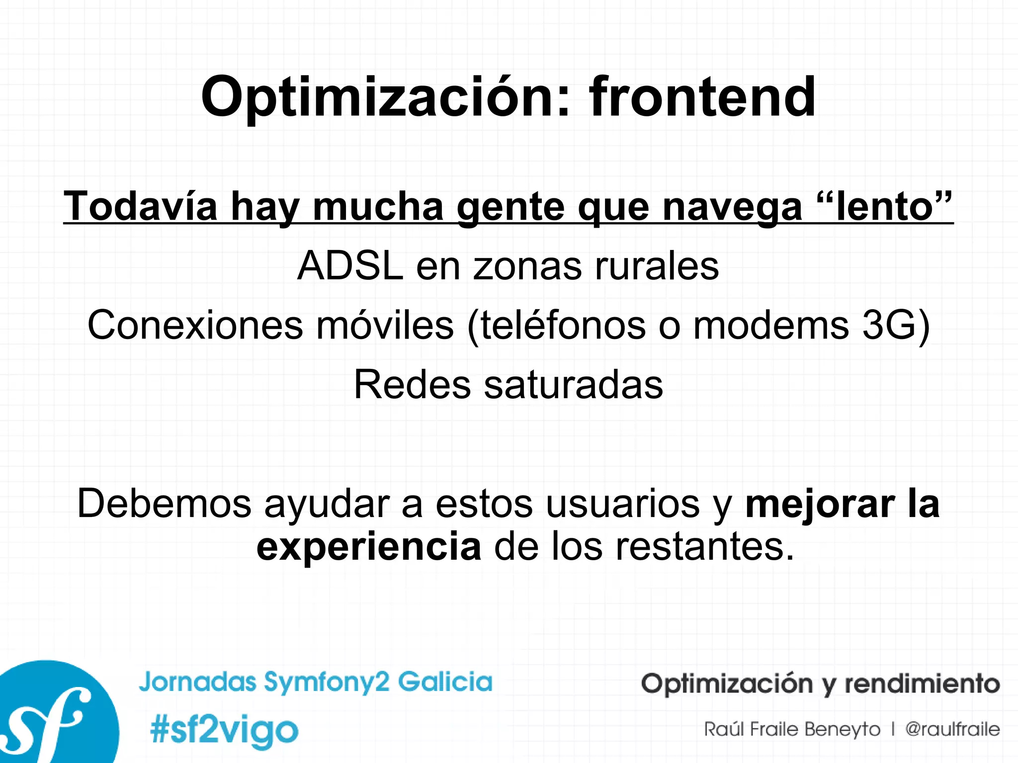 Optimización: frontend Todavía hay mucha gente que navega “lento” ADSL en zonas rurales Conexiones móviles (teléfonos o modems 3G) Redes saturadas Debemos ayudar a estos usuarios y  mejorar la experiencia  de los restantes. 