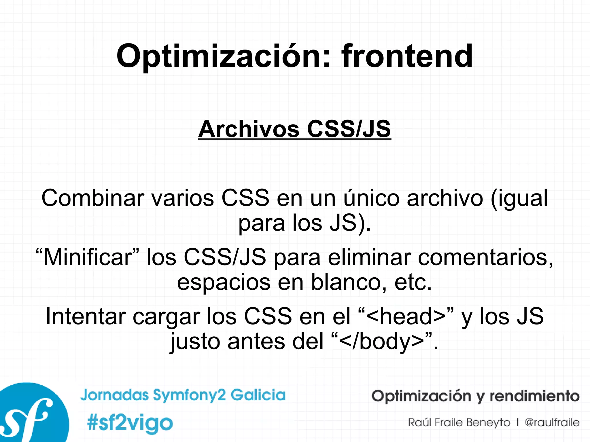 Optimización: frontend Archivos CSS/JS Combinar varios CSS en un único archivo (igual para los JS). “ Minificar” los CSS/JS para eliminar comentarios, espacios en blanco, etc. Intentar cargar los CSS en el “<head>” y los JS justo antes del “</body>”. 
