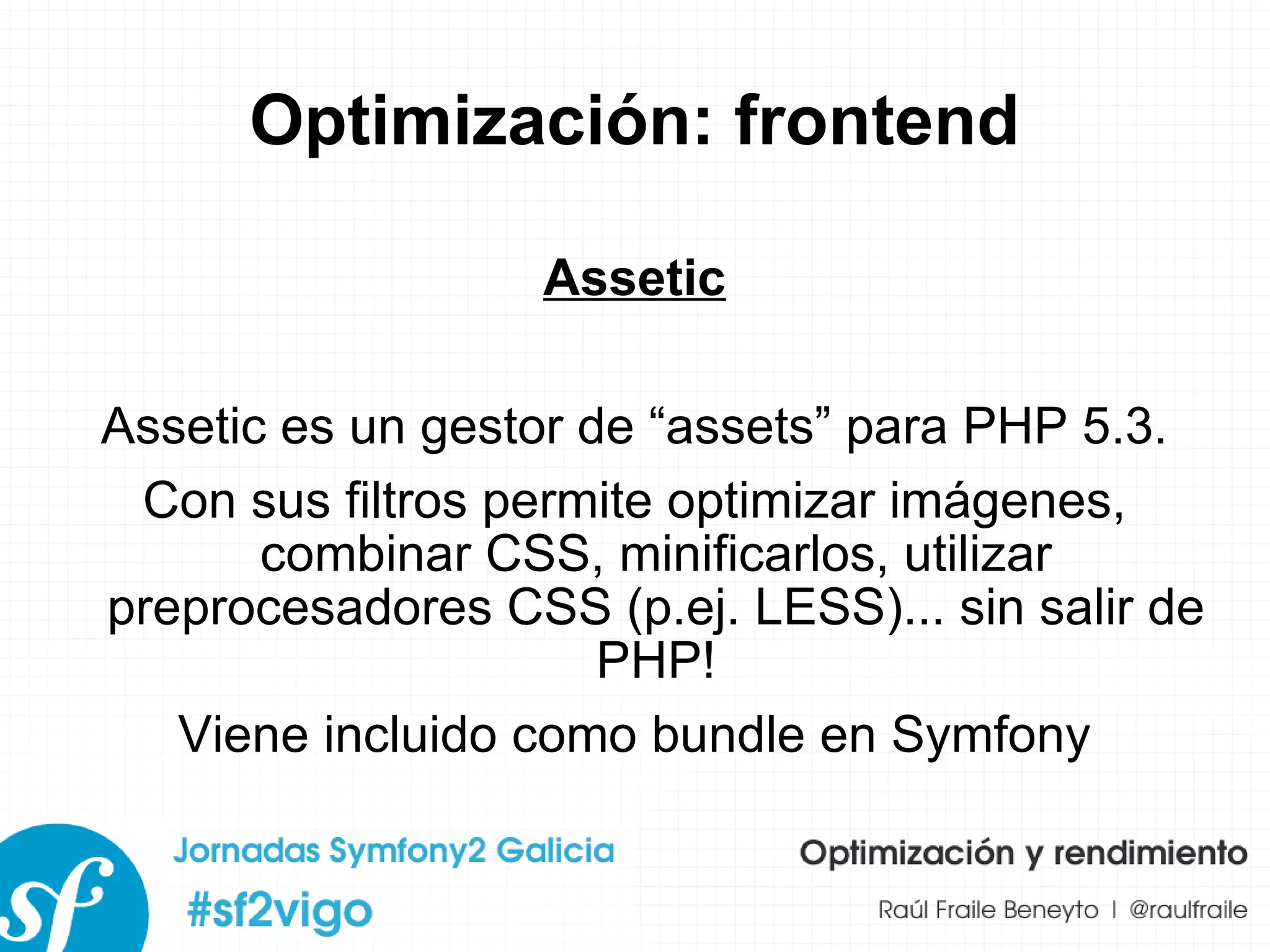 Optimización: frontend Assetic Assetic es un gestor de “assets” para PHP 5.3. Con sus filtros permite optimizar imágenes, combinar CSS, minificarlos, utilizar preprocesadores CSS (p.ej. LESS)... sin salir de PHP! Viene incluido como bundle en Symfony 