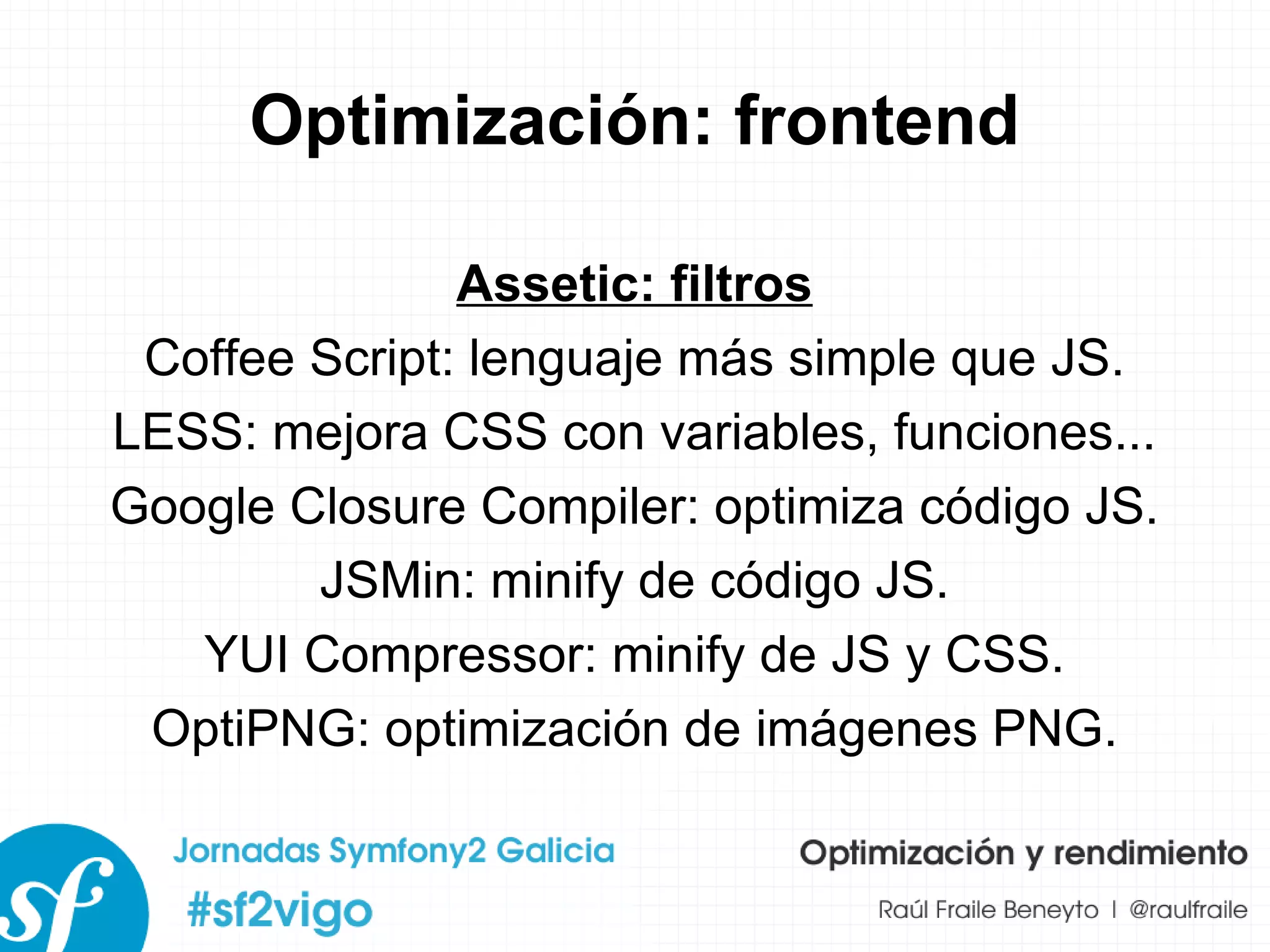 Optimización: frontend Assetic: filtros Coffee Script: lenguaje más simple que JS. LESS: mejora CSS con variables, funciones... Google Closure Compiler: optimiza código JS. JSMin: minify de código JS. YUI Compressor: minify de JS y CSS. OptiPNG: optimización de imágenes PNG. 