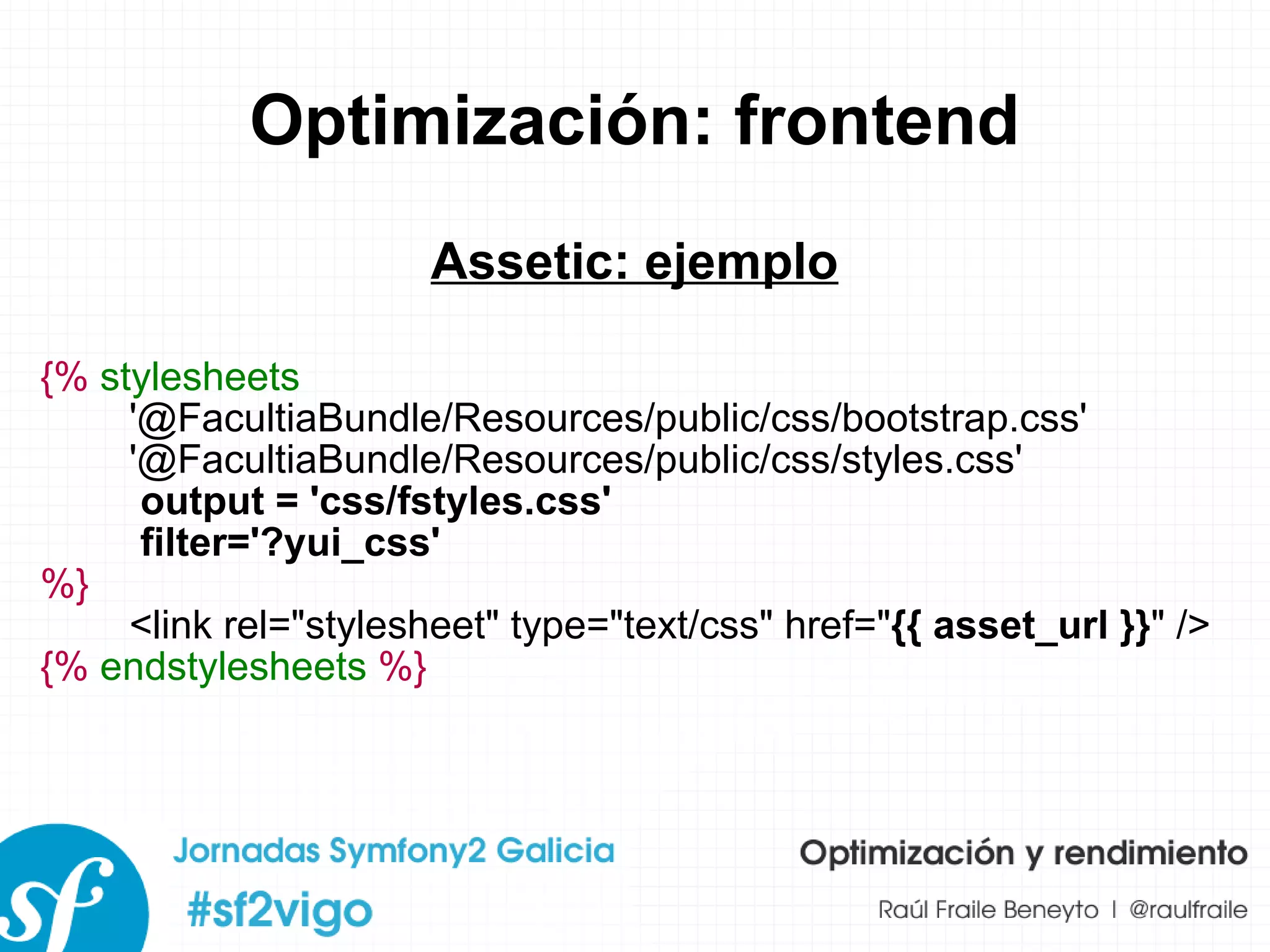 Optimización: frontend Assetic: ejemplo {%   stylesheets   '@FacultiaBundle/Resources/public/css/bootstrap.css' '@FacultiaBundle/Resources/public/css/styles.css' output = 'css/fstyles.css' filter='?yui_css' %} <link rel="stylesheet" type="text/css" href=" {{ asset_url }} " /> {%   endstylesheets   %} 