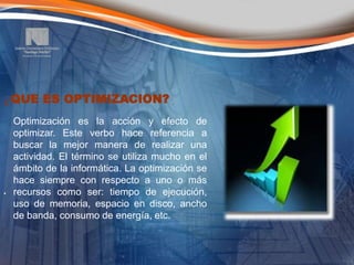 ¿QUE ES OPTIMIZACION?
  Optimización es la acción y efecto de
  optimizar. Este verbo hace referencia a
  buscar la mejor manera de realizar una
  actividad. El término se utiliza mucho en el
  ámbito de la informática. La optimización se
  hace siempre con respecto a uno o más
. recursos como ser: tiempo de ejecución,
  uso de memoria, espacio en disco, ancho
  de banda, consumo de energía, etc.
 