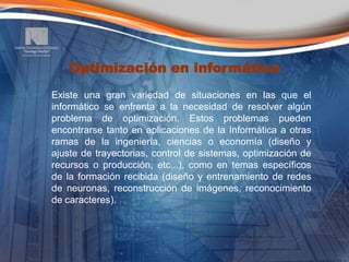Optimización en informática
Existe una gran variedad de situaciones en las que el
informático se enfrenta a la necesidad de resolver algún
problema de optimización. Estos problemas pueden
encontrarse tanto en aplicaciones de la Informática a otras
ramas de la ingeniería, ciencias o economía (diseño y
ajuste de trayectorias, control de sistemas, optimización de
recursos o producción, etc...), como en temas específicos
de la formación recibida (diseño y entrenamiento de redes
de neuronas, reconstrucción de imágenes, reconocimiento
de caracteres).
 