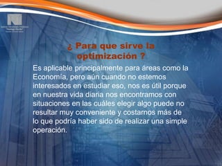 ¿ Para que sirve la
            optimización ?
Es aplicable principalmente para áreas como la
Economía, pero aún cuando no estemos
interesados en estudiar eso, nos es útil porque
en nuestra vida diaria nos encontramos con
situaciones en las cuáles elegir algo puede no
resultar muy conveniente y costarnos más de
lo que podría haber sido de realizar una simple
operación.
 