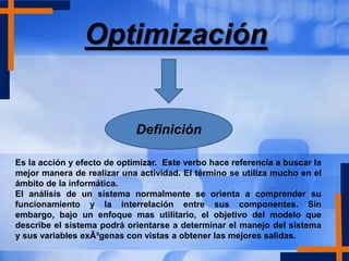Optimización


                             Definición

Es la acción y efecto de optimizar. Este verbo hace referencia a buscar la
mejor manera de realizar una actividad. El término se utiliza mucho en el
ámbito de la informática.
El análisis de un sistema normalmente se orienta a comprender su
funcionamiento y la interrelación entre sus componentes. Sin
embargo, bajo un enfoque mas utilitario, el objetivo del modelo que
describe el sistema podrá orientarse a determinar el manejo del sistema
y sus variables exÃ³genas con vistas a obtener las mejores salidas.
 