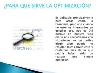 Es aplicable principalmente
para áreas como la
Economía, pero aún cuando
no estemos interesados en
estudiar eso, nos es útil
porque en nuestra vida
diaria nos encontramos con
situaciones en las cuáles
elegir algo puede no
resultar muy conveniente y
costarnos más de lo que
podría haber sido de
realizar una simple
operación.
 