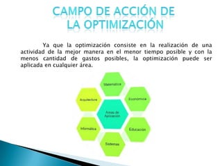 Ya que la optimización consiste en la realización de una
actividad de la mejor manera en el menor tiempo posible y con la
menos cantidad de gastos posibles, la optimización puede ser
aplicada en cualquier área.
 