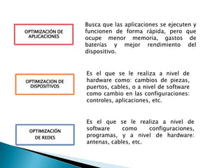 Busca que las aplicaciones se ejecuten y
funcionen de forma rápida, pero que
ocupe menor memoria, gastos de
baterías y mejor rendimiento del
dispositivo.
OPTIMIZACIÓN DE
APLICACIONES
Es el que se le realiza a nivel de
hardware como: cambios de piezas,
puertos, cables, o a nivel de software
como cambio en las configuraciones:
controles, aplicaciones, etc.
OPTIMIZACION DE
DISPOSITIVOS
Es el que se le realiza a nivel de
software como configuraciones,
programas, y a nivel de hardware:
antenas, cables, etc.
OPTIMIZACIÓN
DE REDES
 