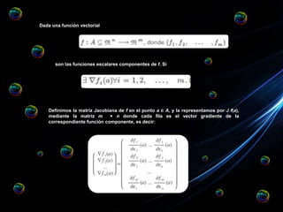 Dada una función vectorial
son las funciones escalares componentes de f. Si
Definimos la matriz Jacobiana de f en el punto a ∈ A, y la representamos por J f(a),
mediante la matriz m × n donde cada fila es el vector gradiente de la
correspondiente función componente, es decir:
 